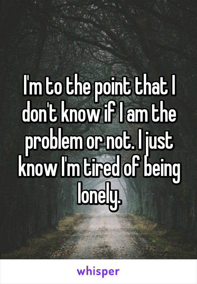 I'm to the point that I don't know if I am the problem or not. I just know I'm tired of being lonely.