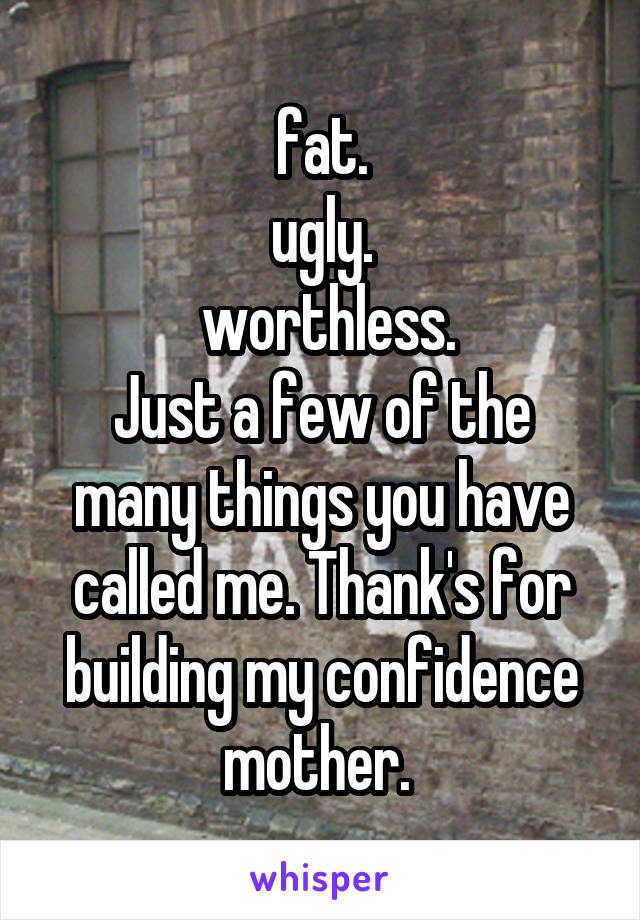 fat.
ugly.
 worthless.
Just a few of the many things you have called me. Thank's for building my confidence mother. 