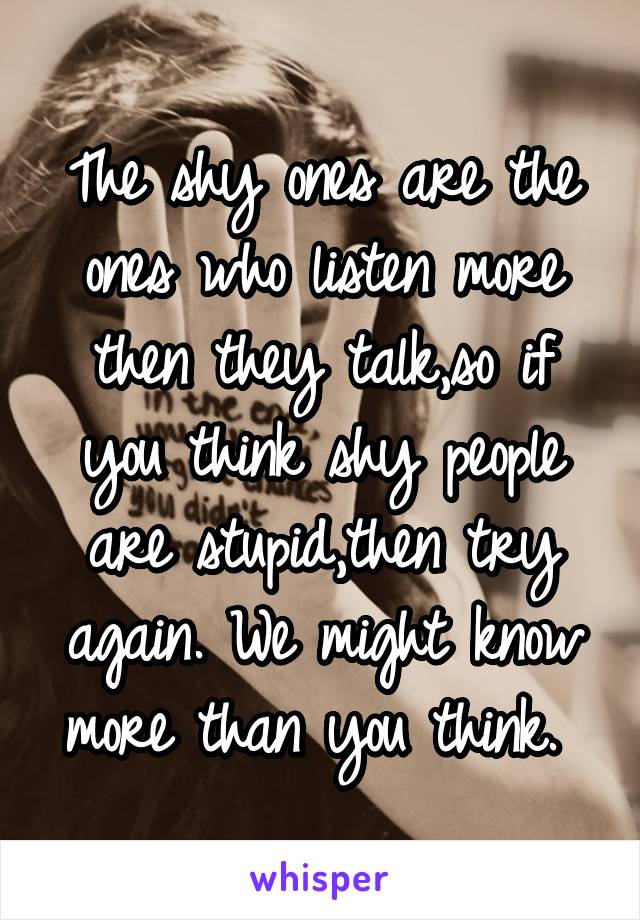 The shy ones are the ones who listen more then they talk,so if you think shy people are stupid,then try again. We might know more than you think. 