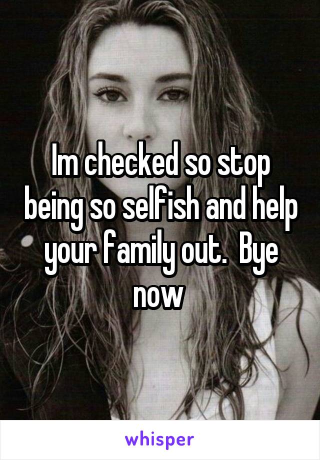 Im checked so stop being so selfish and help your family out.  Bye now 