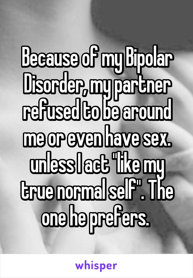 Because of my Bipolar Disorder, my partner refused to be around me or even have sex. unless I act "like my true normal self". The one he prefers. 