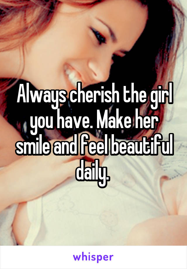 Always cherish the girl you have. Make her smile and feel beautiful daily. 