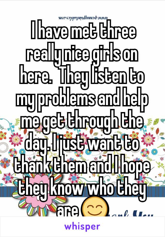  I have met three really nice girls on here.  They listen to my problems and help me get through the day. I just want to thank them and I hope they know who they are 😊