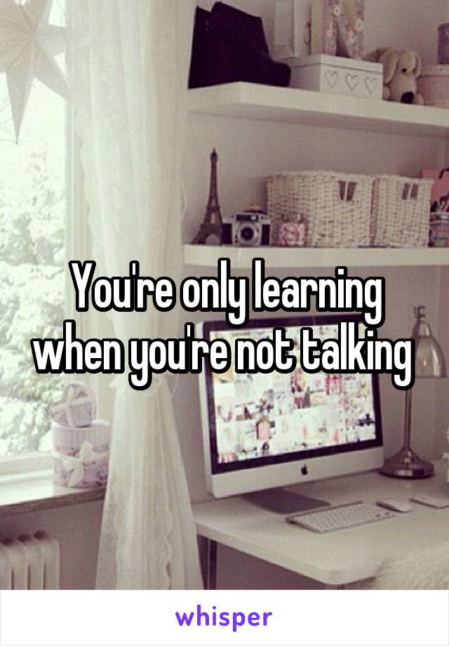 You're only learning when you're not talking 