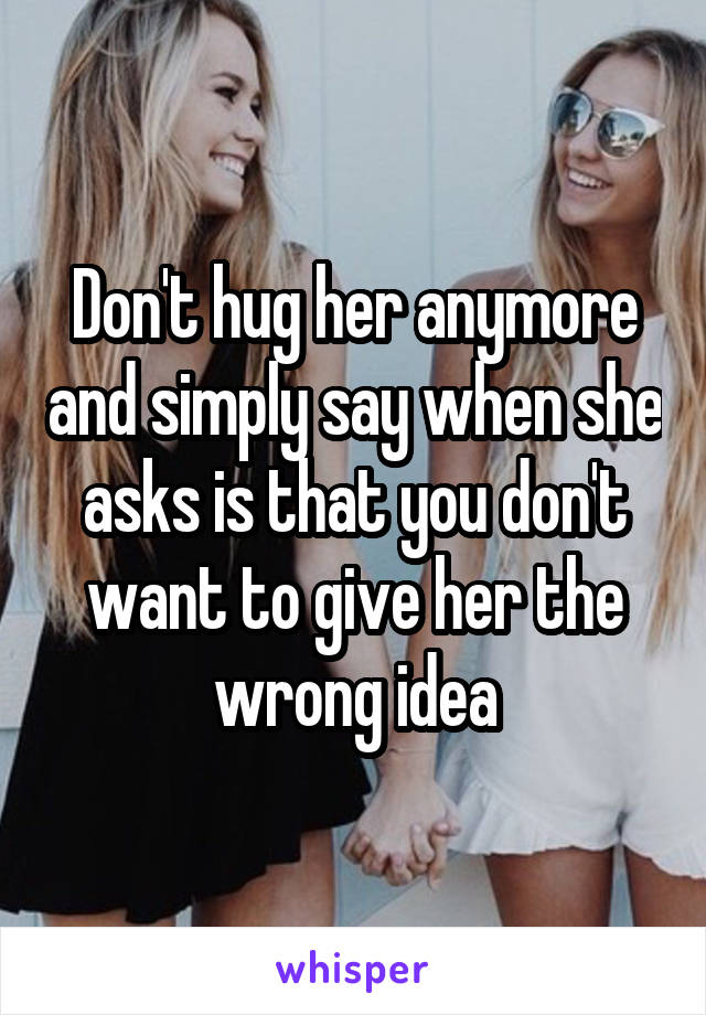 Don't hug her anymore and simply say when she asks is that you don't want to give her the wrong idea