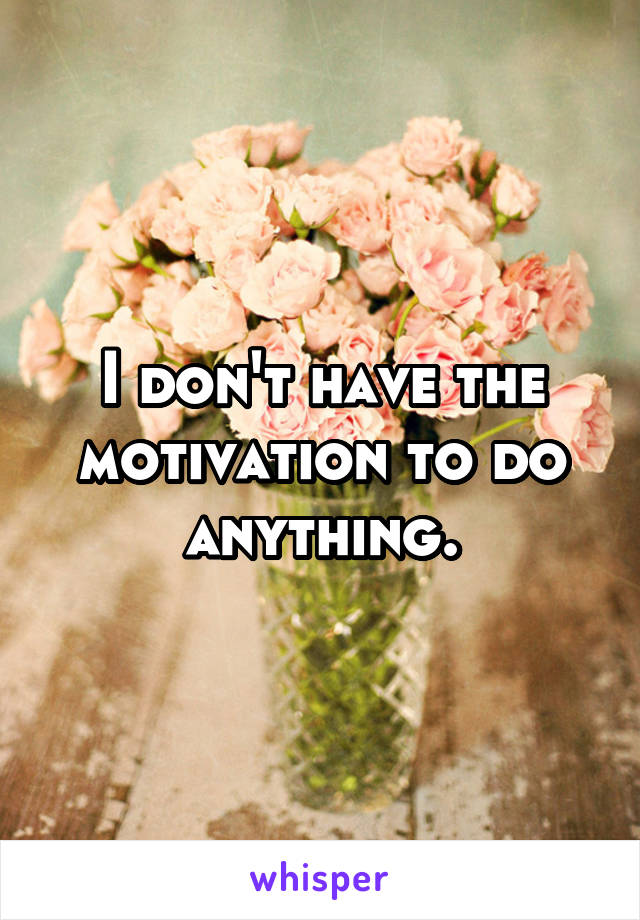 I don't have the motivation to do anything.