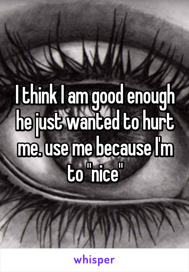 I think I am good enough he just wanted to hurt me. use me because I'm to "nice"