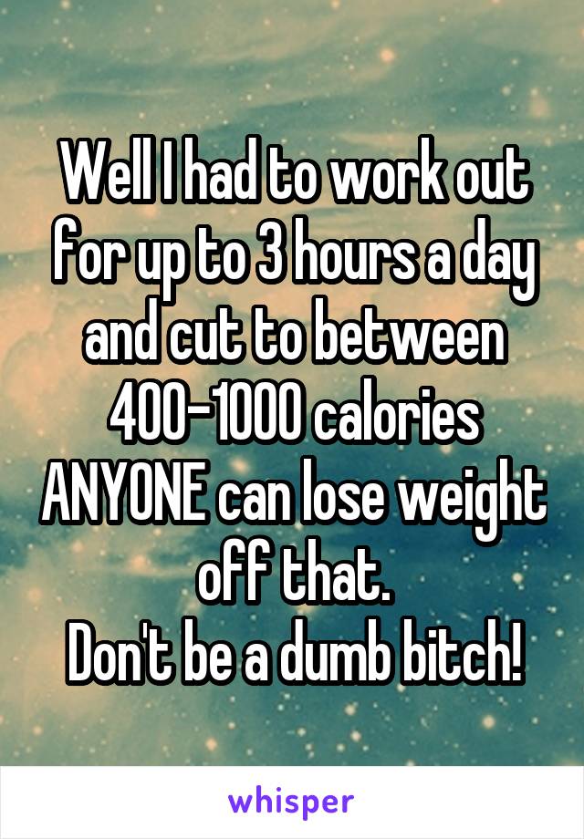 Well I had to work out for up to 3 hours a day and cut to between 400-1000 calories ANYONE can lose weight off that.
Don't be a dumb bitch!