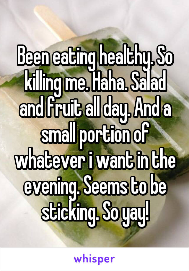 Been eating healthy. So killing me. Haha. Salad and fruit all day. And a small portion of whatever i want in the evening. Seems to be sticking. So yay!