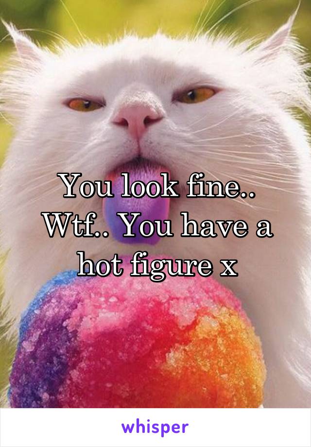 You look fine.. Wtf.. You have a hot figure x