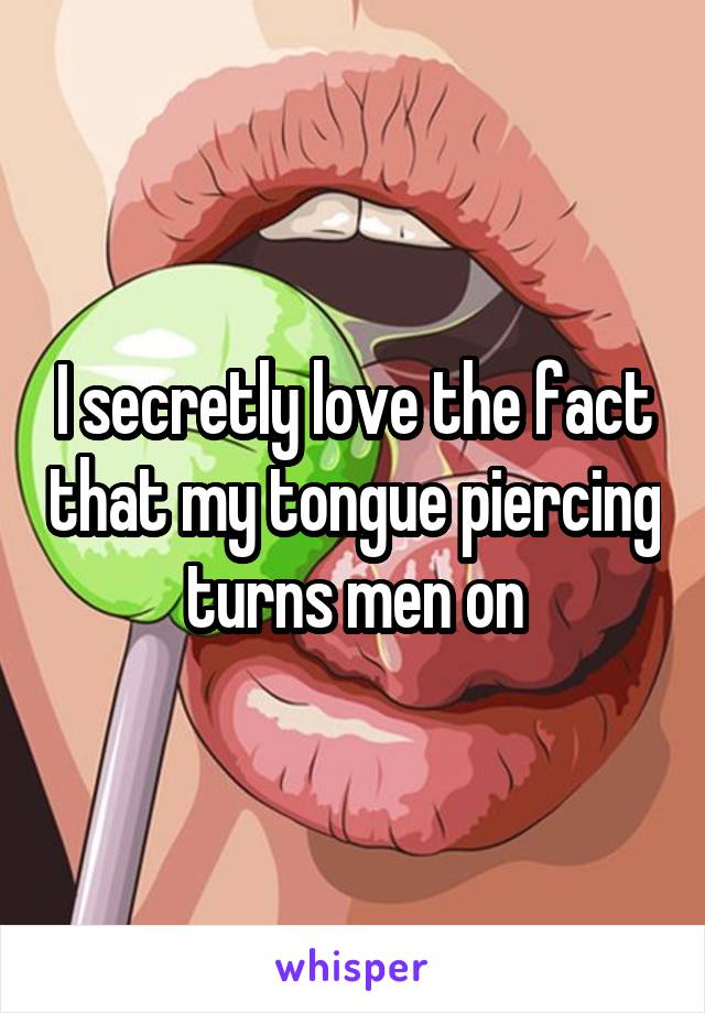 I secretly love the fact that my tongue piercing turns men on