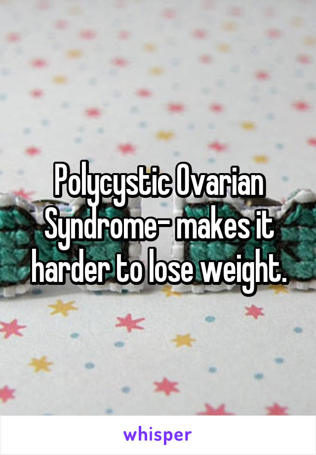 Polycystic Ovarian Syndrome- makes it harder to lose weight.