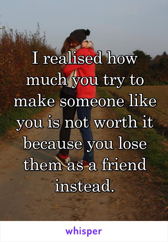 I realised how much you try to make someone like you is not worth it because you lose them as a friend instead.