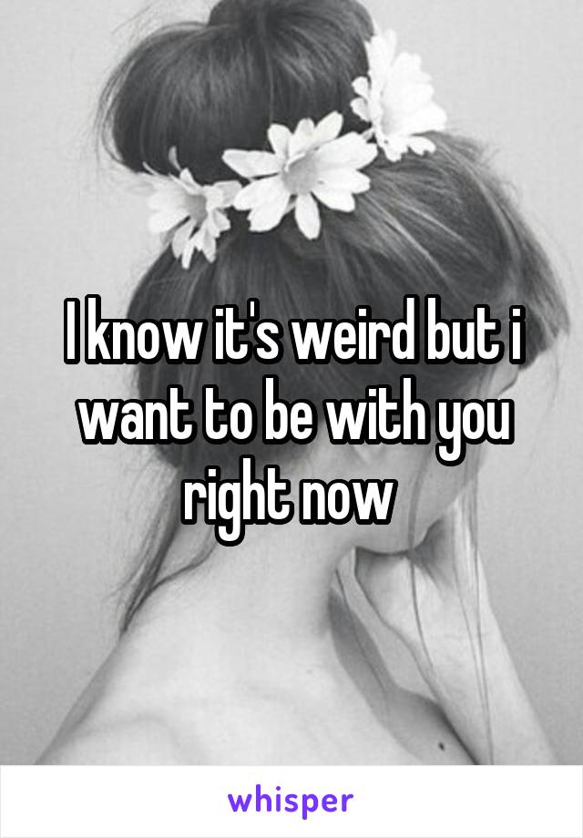 I know it's weird but i want to be with you right now 