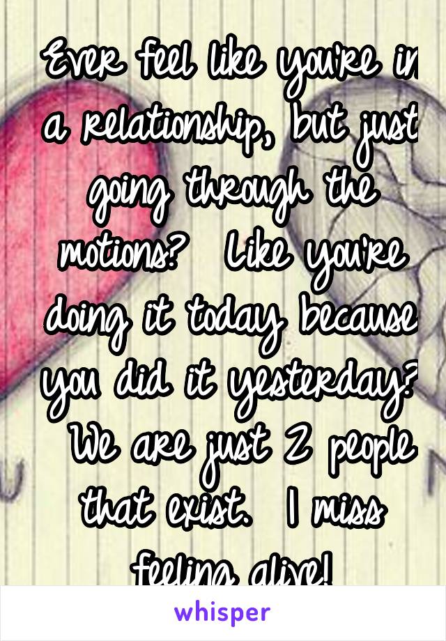 Ever feel like you're in a relationship, but just going through the motions?  Like you're doing it today because you did it yesterday?  We are just 2 people that exist.  I miss feeling alive!