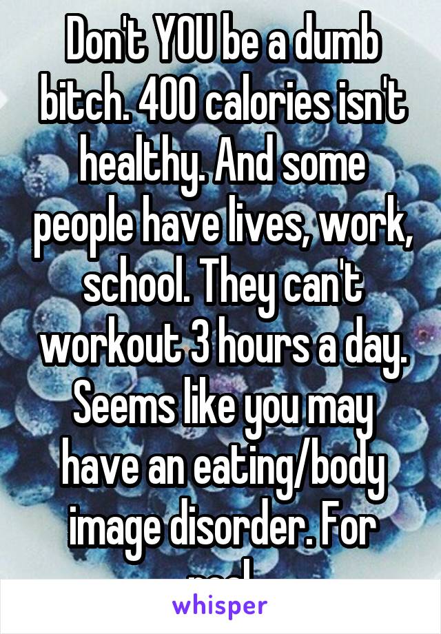 Don't YOU be a dumb bitch. 400 calories isn't healthy. And some people have lives, work, school. They can't workout 3 hours a day. Seems like you may have an eating/body image disorder. For real.