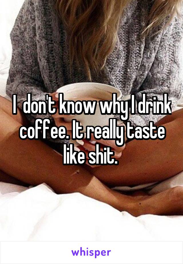 I  don't know why I drink coffee. It really taste like shit. 