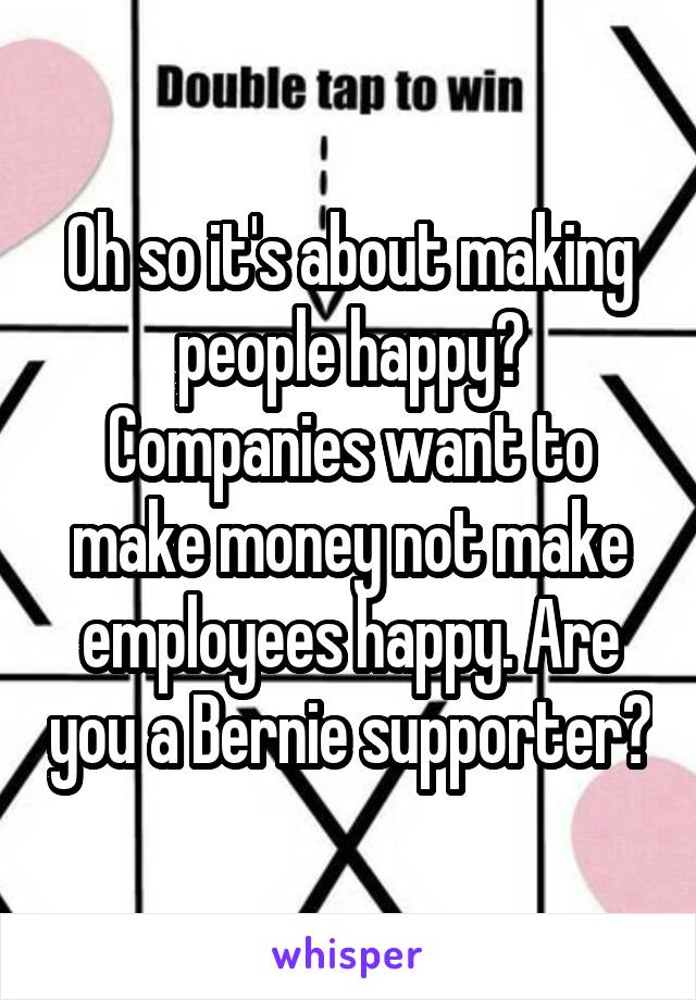 Oh so it's about making people happy? Companies want to make money not make employees happy. Are you a Bernie supporter?