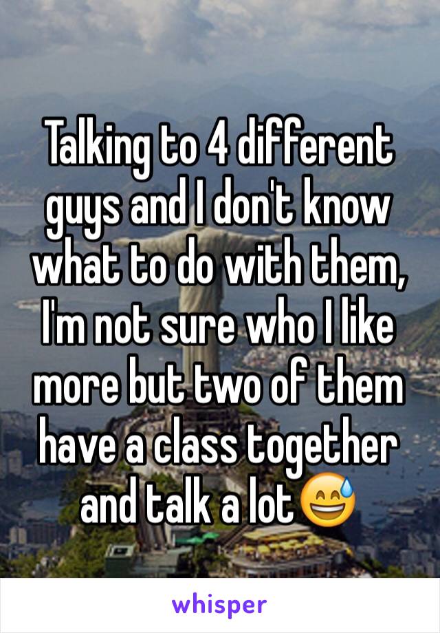 Talking to 4 different guys and I don't know what to do with them, I'm not sure who I like more but two of them have a class together and talk a lot😅