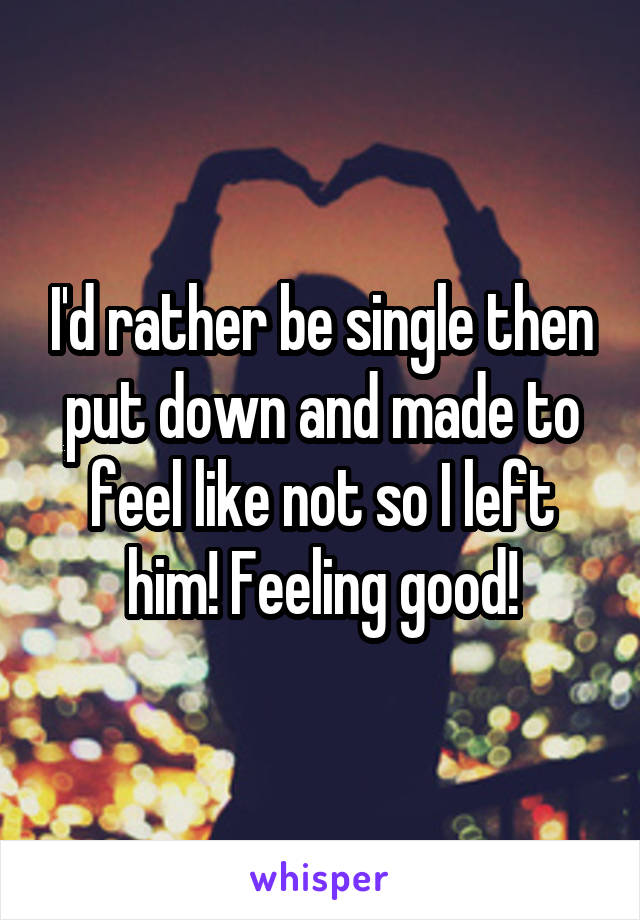 I'd rather be single then put down and made to feel like not so I left him! Feeling good!