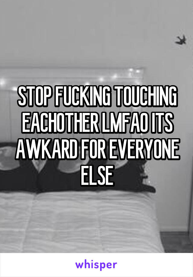 STOP FUCKING TOUCHING EACHOTHER LMFAO ITS AWKARD FOR EVERYONE ELSE