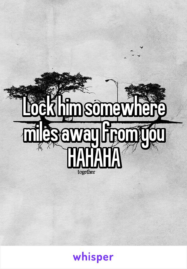 Lock him somewhere miles away from you HAHAHA