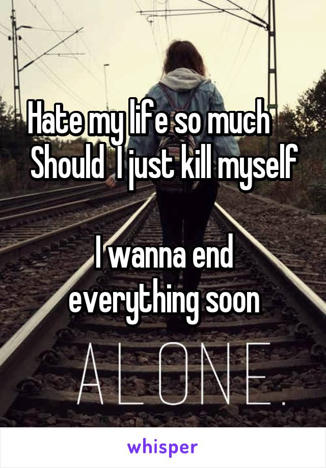 Hate my life so much     
Should  I just kill myself 
I wanna end everything soon
