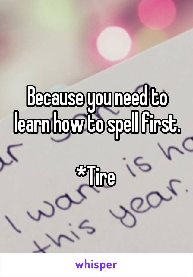 Because you need to learn how to spell first. 
*Tire 