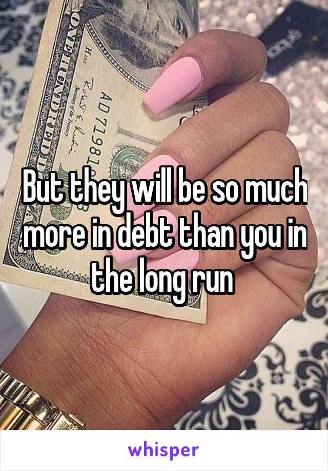 But they will be so much more in debt than you in the long run 