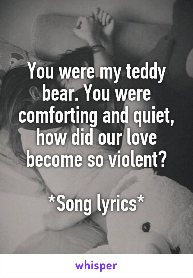 You were my teddy bear. You were comforting and quiet, how did our love become so violent?

*Song lyrics*