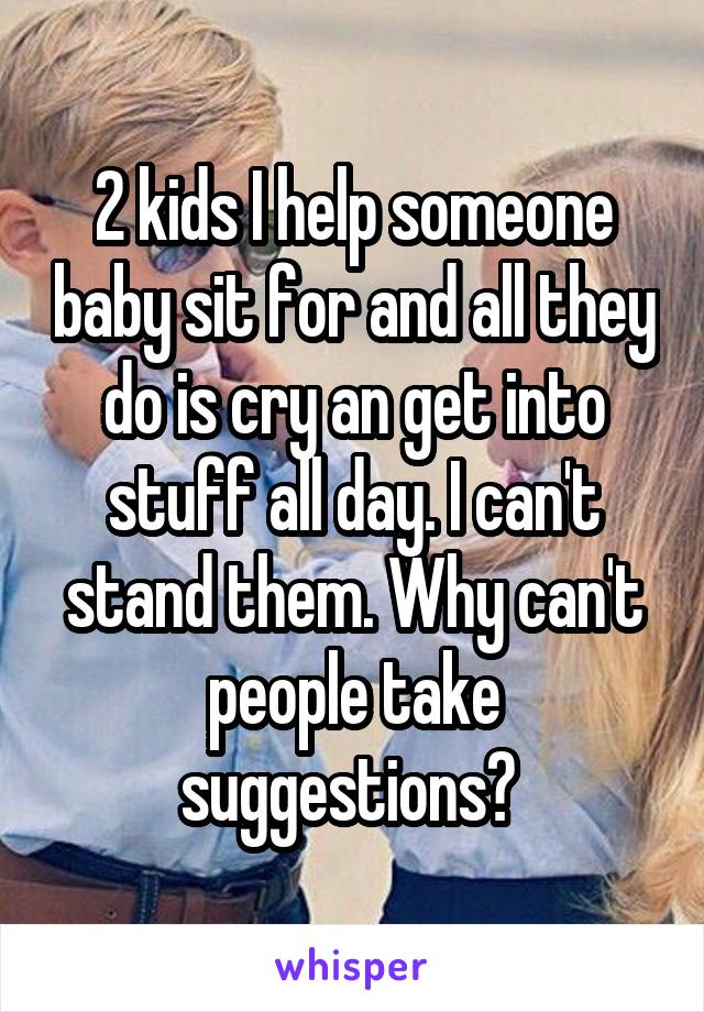 2 kids I help someone baby sit for and all they do is cry an get into stuff all day. I can't stand them. Why can't people take suggestions? 