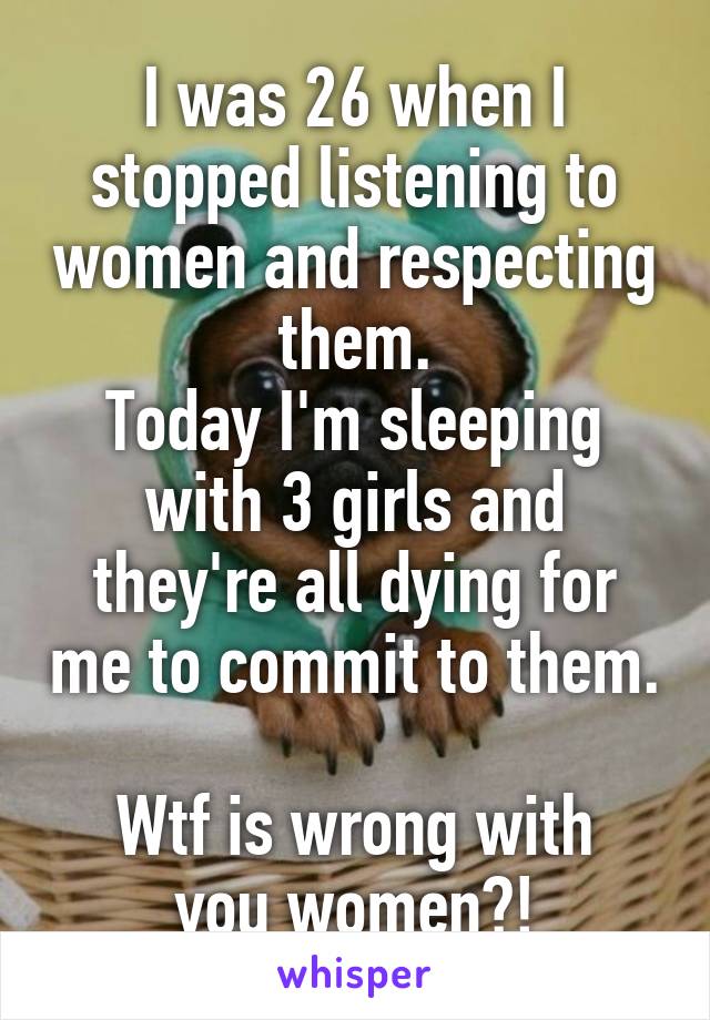 I was 26 when I stopped listening to women and respecting them.
Today I'm sleeping with 3 girls and they're all dying for me to commit to them. 
Wtf is wrong with you women?!