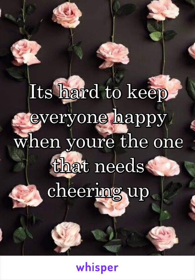 Its hard to keep everyone happy when youre the one that needs cheering up