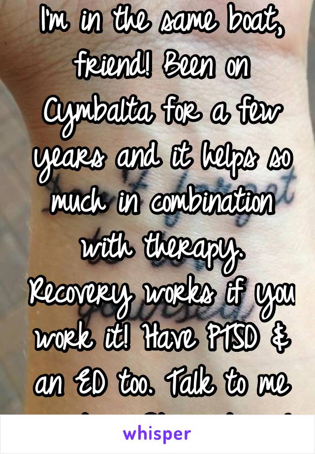 I'm in the same boat, friend! Been on Cymbalta for a few years and it helps so much in combination with therapy. Recovery works if you work it! Have PTSD & an ED too. Talk to me anytime. Stay strong!