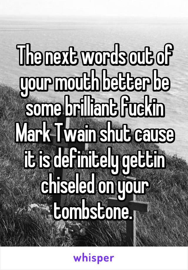 The next words out of your mouth better be some brilliant fuckin Mark Twain shut cause it is definitely gettin chiseled on your tombstone. 