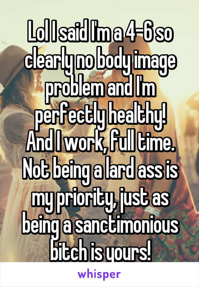 Lol I said I'm a 4-6 so clearly no body image problem and I'm perfectly healthy!
And I work, full time.
Not being a lard ass is my priority, just as being a sanctimonious bitch is yours!