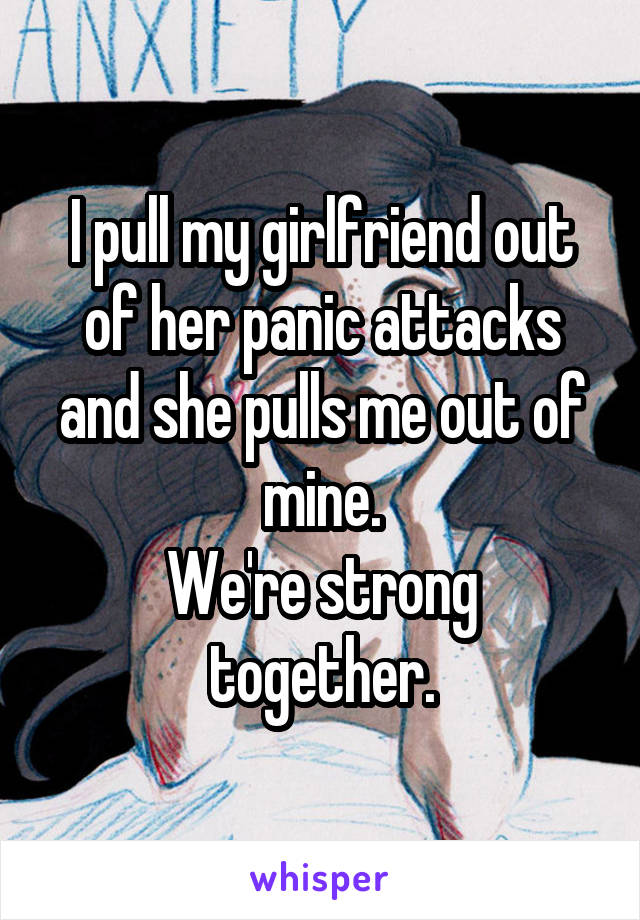 I pull my girlfriend out of her panic attacks and she pulls me out of mine.
We're strong together.