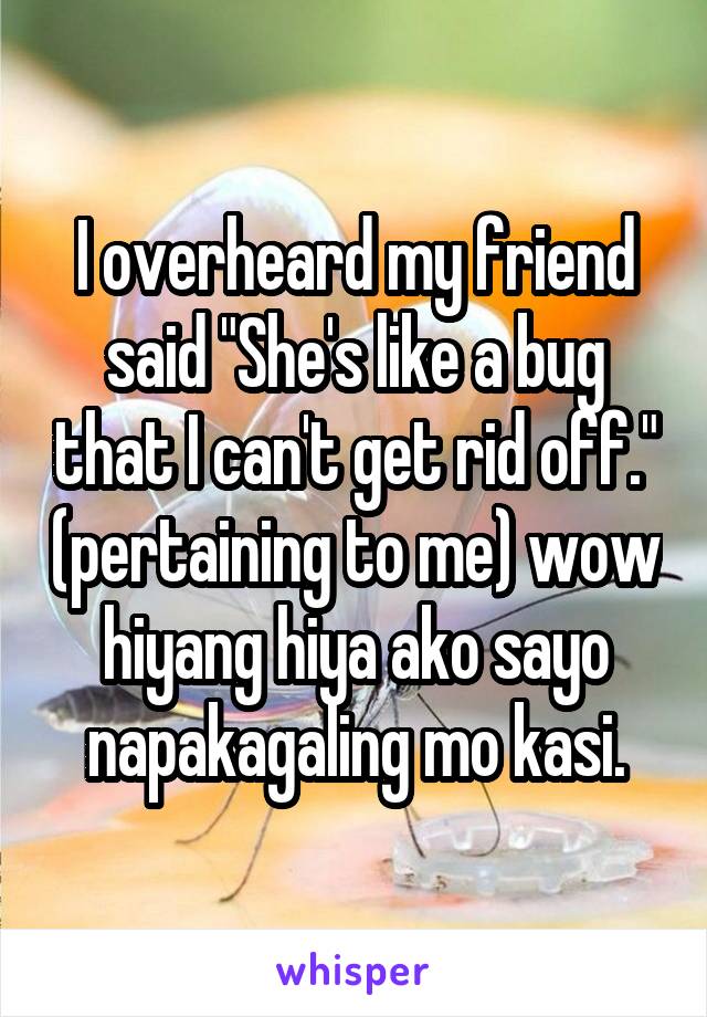 I overheard my friend said "She's like a bug that I can't get rid off." (pertaining to me) wow hiyang hiya ako sayo napakagaling mo kasi.