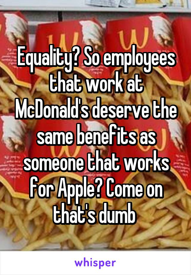 Equality? So employees that work at McDonald's deserve the same benefits as someone that works for Apple? Come on that's dumb 