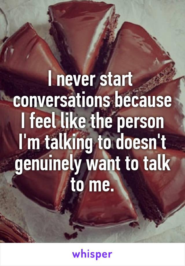 I never start  conversations because I feel like the person I'm talking to doesn't genuinely want to talk to me.