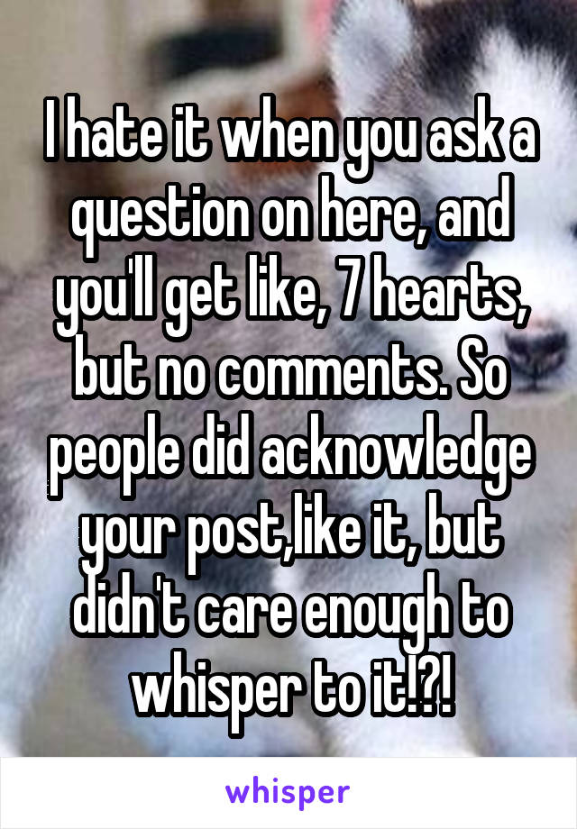 I hate it when you ask a question on here, and you'll get like, 7 hearts, but no comments. So people did acknowledge your post,like it, but didn't care enough to whisper to it!?!