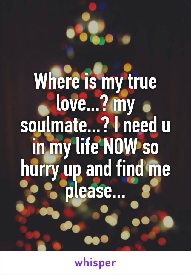 Where is my true love...? my soulmate...? I need u in my life NOW so hurry up and find me please...