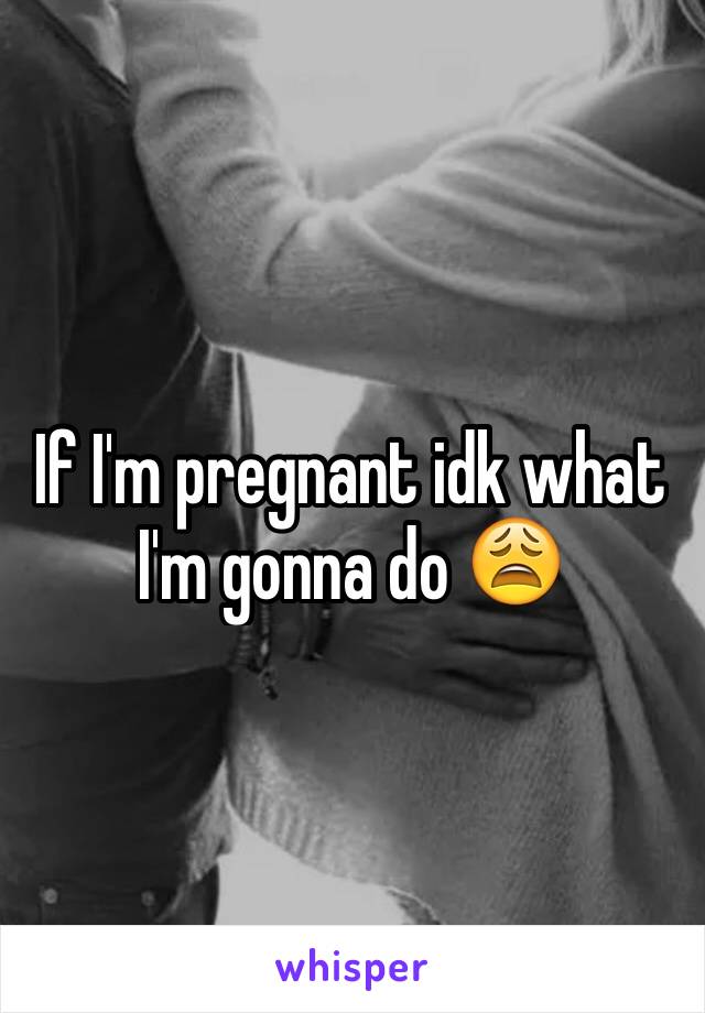 If I'm pregnant idk what I'm gonna do 😩