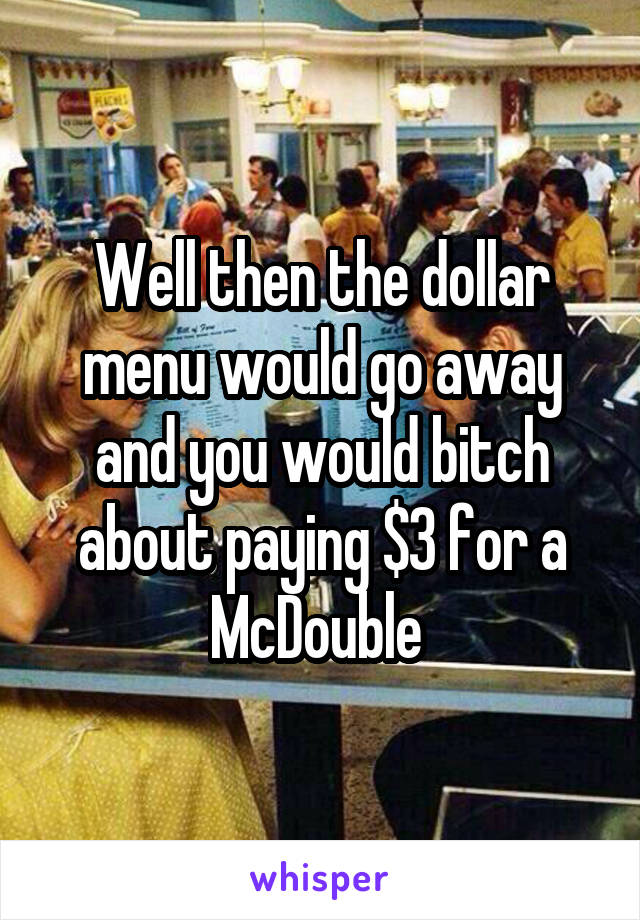 Well then the dollar menu would go away and you would bitch about paying $3 for a McDouble 