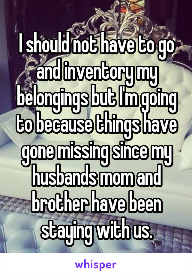 I should not have to go and inventory my belongings but I'm going to because things have gone missing since my husbands mom and brother have been staying with us.