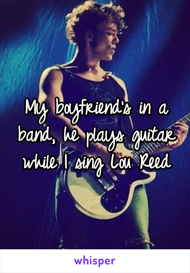 My boyfriend's in a band, he plays guitar while I sing Lou Reed