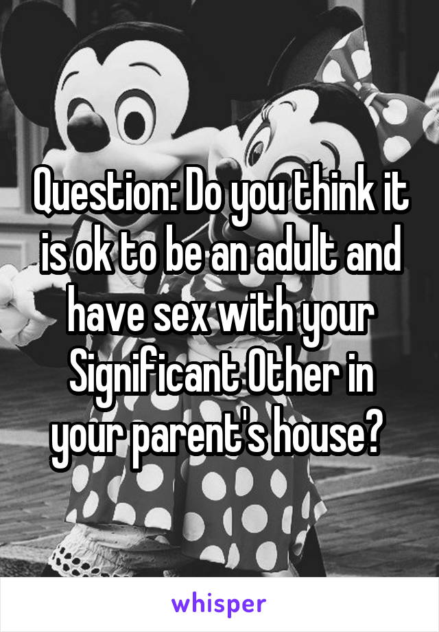 Question: Do you think it is ok to be an adult and have sex with your Significant Other in your parent's house? 