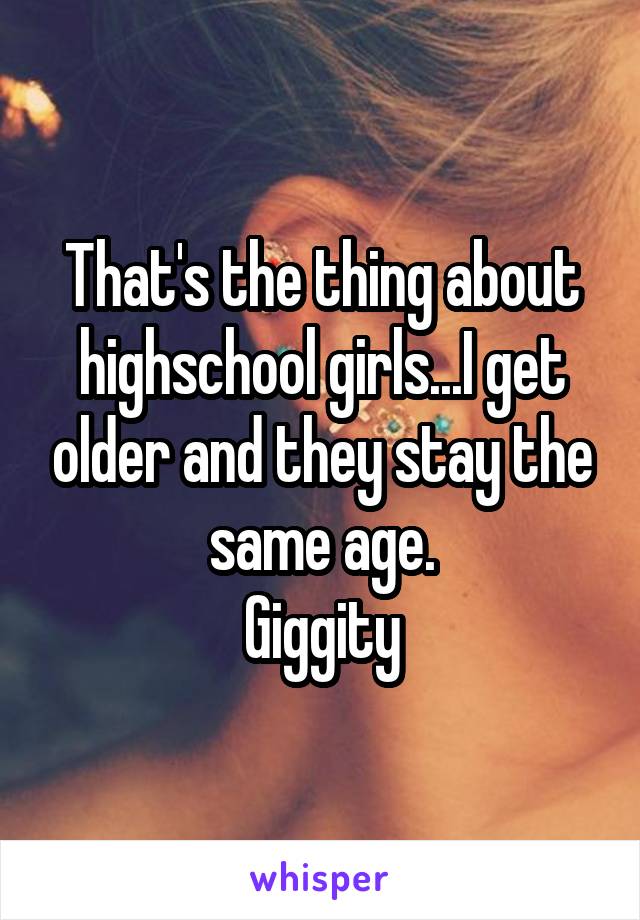 That's the thing about highschool girls...I get older and they stay the same age.
Giggity