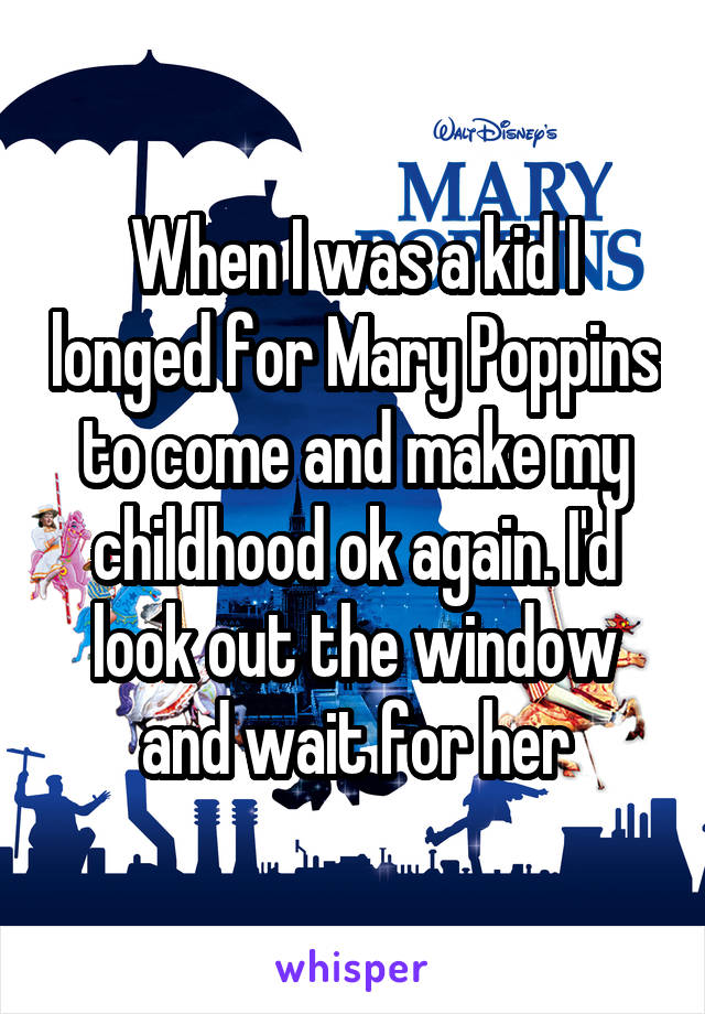 When I was a kid I longed for Mary Poppins to come and make my childhood ok again. I'd look out the window and wait for her