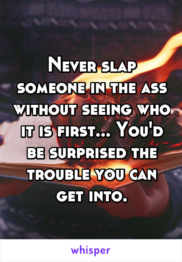 Never slap someone in the ass without seeing who it is first... You'd be surprised the trouble you can get into.